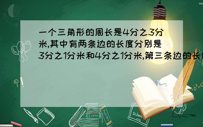 一个三角形的周长是4分之3分米,其中有两条边的长度分别是3分之1分米和4分之1分米,第三条边的长度是多少请写公式,