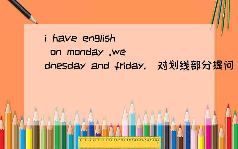 i have english on monday .wednesday and friday.[对划线部分提问］划线部分是on monday.wednesday and friday