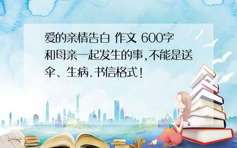 爱的亲情告白 作文 600字和母亲一起发生的事,不能是送伞、生病.书信格式!