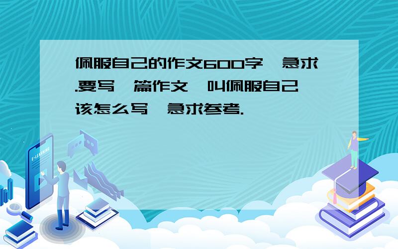 佩服自己的作文600字,急求.要写一篇作文,叫佩服自己,该怎么写,急求参考.