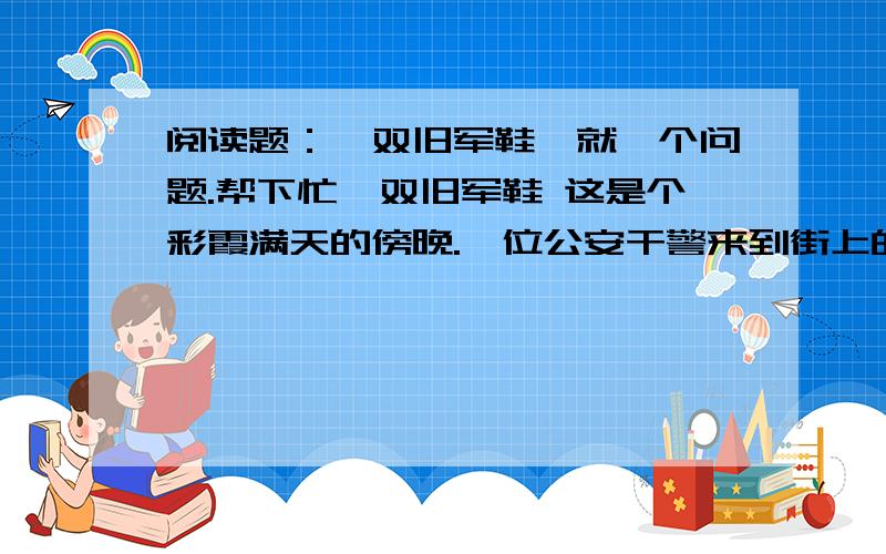 阅读题：一双旧军鞋,就一个问题.帮下忙一双旧军鞋 这是个彩霞满天的傍晚.一位公安干警来到街上的一家修鞋店,问道：“师傅,上个星期是不是有位高个子的干警来这儿修过鞋?” 鞋匠端（