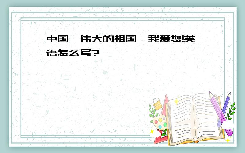 中国,伟大的祖国,我爱您!英语怎么写?