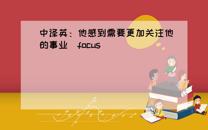 中译英：他感到需要更加关注他的事业（focus）