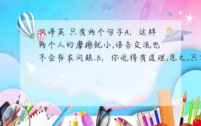 汉译英 只有两个句子A：这样两个人的摩擦就小,语言交流也不会存在问题.B：你说得有道理,总之,只要有真爱,什么都不是问题.机器翻的就不要了