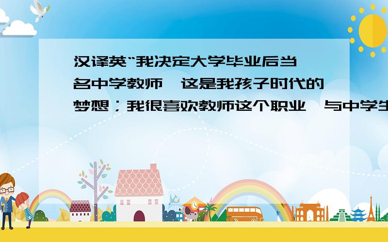 汉译英“我决定大学毕业后当一名中学教师,这是我孩子时代的梦想；我很喜欢教师这个职业,与中学生在一...汉译英“我决定大学毕业后当一名中学教师,这是我孩子时代的梦想；我很喜欢教