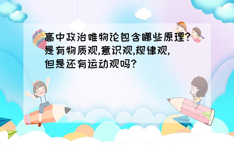 高中政治唯物论包含哪些原理?是有物质观,意识观,规律观,但是还有运动观吗?