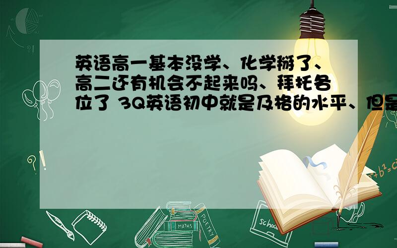 英语高一基本没学、化学掰了、高二还有机会不起来吗、拜托各位了 3Q英语初中就是及格的水平、但是化学初中还好、、高一荒废了很多、高二还学的走吗