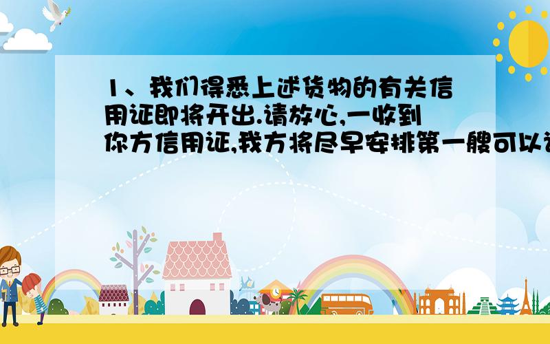 1、我们得悉上述货物的有关信用证即将开出.请放心,一收到你方信用证,我方将尽早安排第一艘可以订得舱位的轮船装运.2、请你方注意,信用证的条款必须与我方售货确认书的条款完全相符,