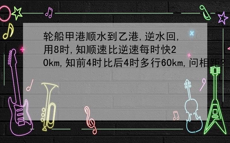 轮船甲港顺水到乙港,逆水回,用8时,知顺速比逆速每时快20km,知前4时比后4时多行60km,问相距?