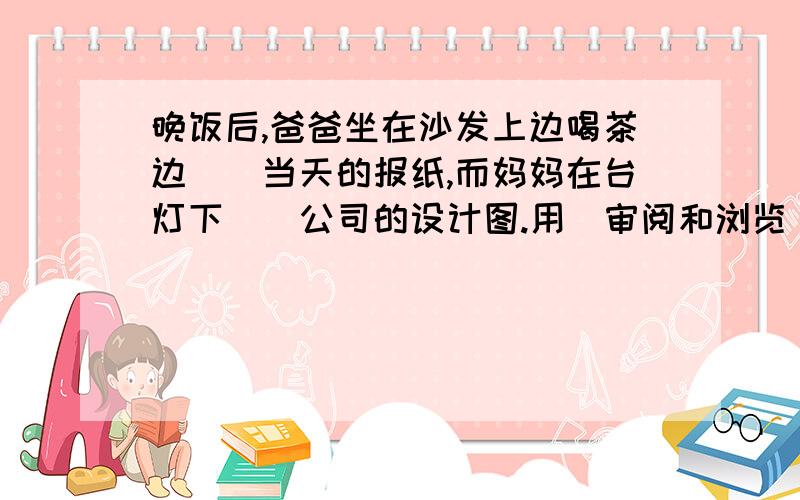 晚饭后,爸爸坐在沙发上边喝茶边（）当天的报纸,而妈妈在台灯下（）公司的设计图.用（审阅和浏览）填空