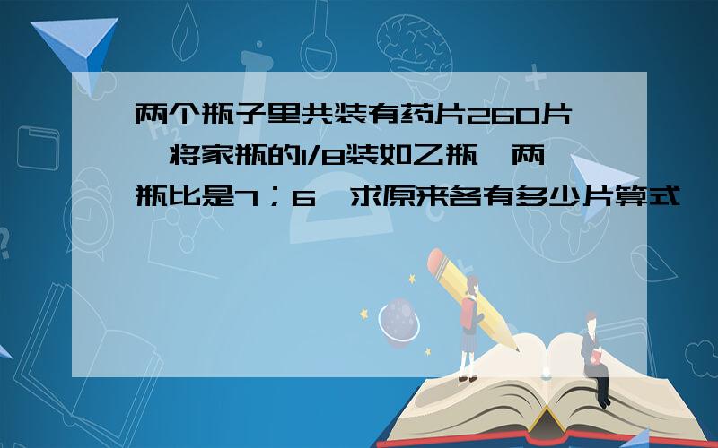 两个瓶子里共装有药片260片,将家瓶的1/8装如乙瓶,两瓶比是7；6,求原来各有多少片算式