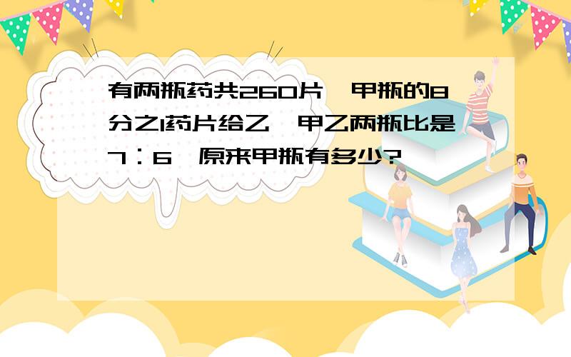 有两瓶药共260片,甲瓶的8分之1药片给乙,甲乙两瓶比是7：6,原来甲瓶有多少?