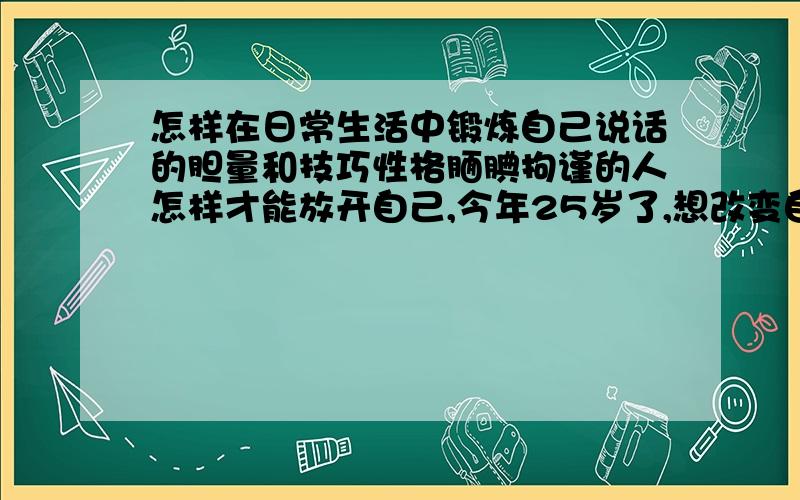 怎样在日常生活中锻炼自己说话的胆量和技巧性格腼腆拘谨的人怎样才能放开自己,今年25岁了,想改变自己,让自己在社交活动中游刃有余,请各位推荐一些具体的方法,可实行的~诚心求教,分都