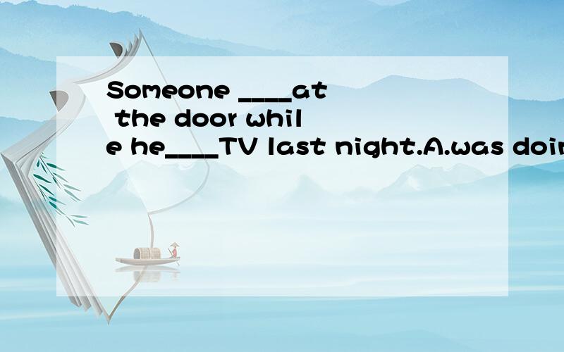 Someone ____at the door while he____TV last night.A.was doing,was watching B.knocked,watched C.was