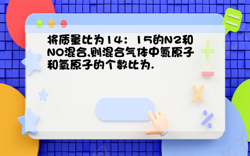 将质量比为14：15的N2和NO混合,则混合气体中氮原子和氧原子的个数比为.