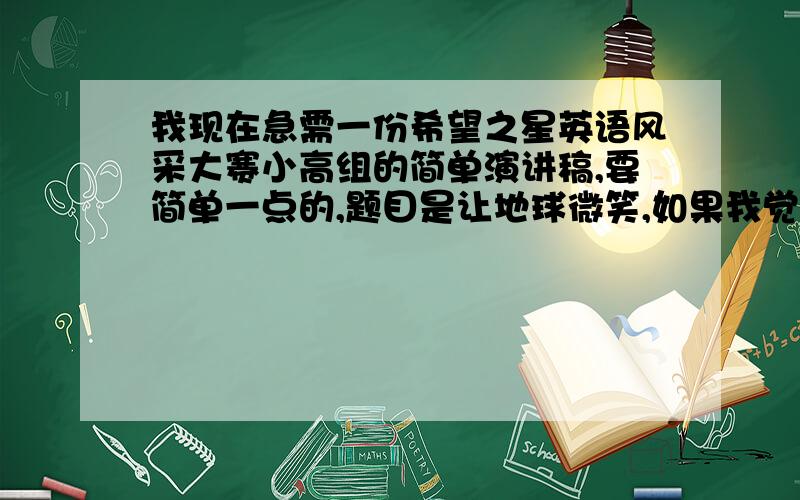 我现在急需一份希望之星英语风采大赛小高组的简单演讲稿,要简单一点的,题目是让地球微笑,如果我觉得很满意的话还可以考虑加分哟~