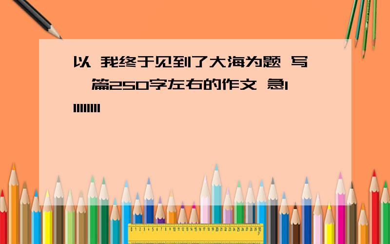 以 我终于见到了大海为题 写一篇250字左右的作文 急111111111