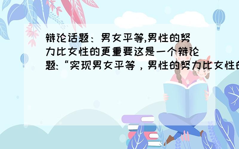 辩论话题：男女平等,男性的努力比女性的更重要这是一个辩论题:“实现男女平等，男性的努力比女性的更重”该从什么方向能有更好的胜券