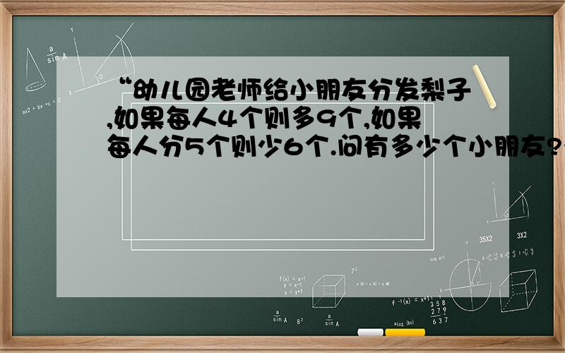 “幼儿园老师给小朋友分发梨子,如果每人4个则多9个,如果每人分5个则少6个.问有多少个小朋友?有多少个