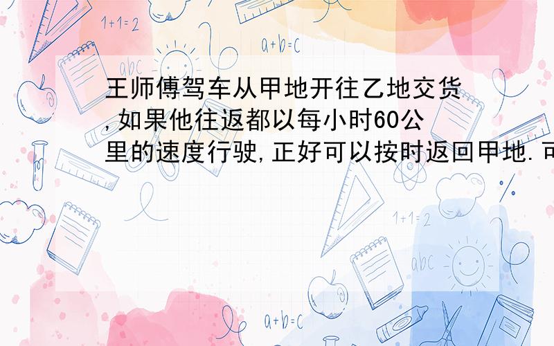 王师傅驾车从甲地开往乙地交货,如果他往返都以每小时60公里的速度行驶,正好可以按时返回甲地.可是当到达乙地时,他发现他从甲地到乙地的速度只有每小时55公里.如果他想按时返回甲地,他