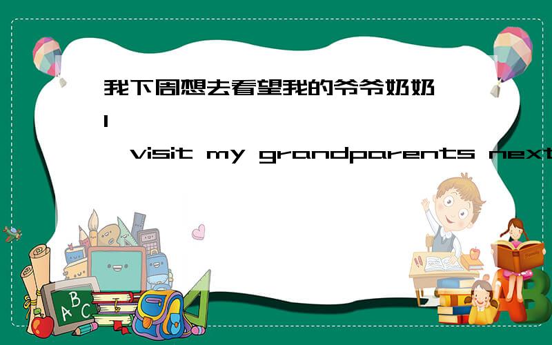 我下周想去看望我的爷爷奶奶 I———— ———— ————visit my grandparents next week.