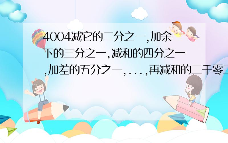 4004减它的二分之一,加余下的三分之一,减和的四分之一,加差的五分之一,...,再减和的二千零二分之一,求得数.