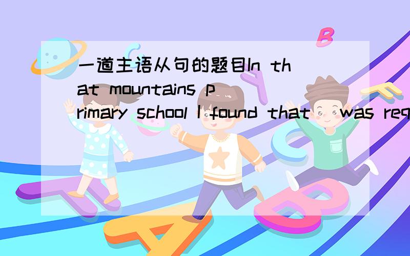 一道主语从句的题目In that mountains primary school I found that _was required of a teacher never went beyond