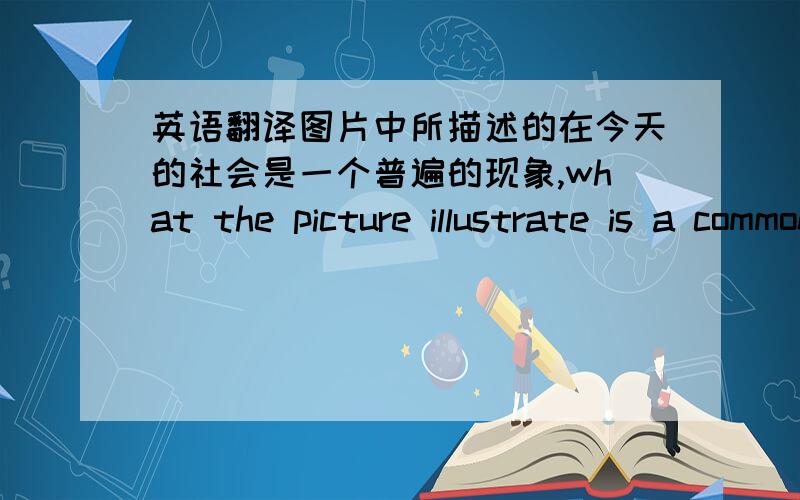 英语翻译图片中所描述的在今天的社会是一个普遍的现象,what the picture illustrate is a common phenomenon in today's society.