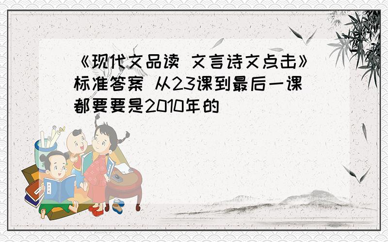 《现代文品读 文言诗文点击》标准答案 从23课到最后一课都要要是2010年的