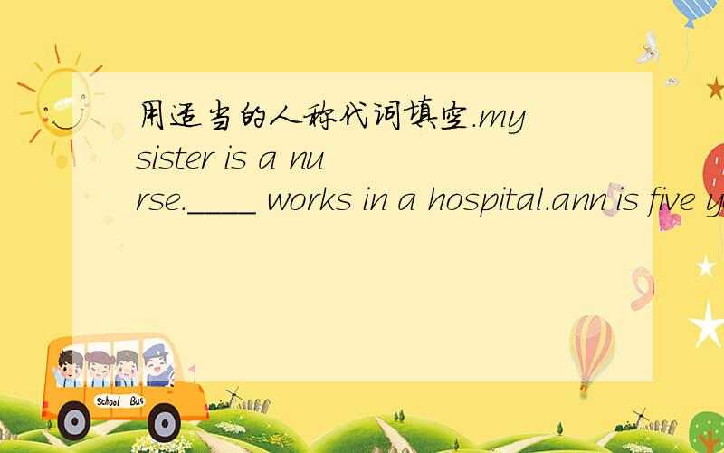 用适当的人称代词填空.my sister is a nurse.____ works in a hospital.ann is five years old.her parents often buy toys for ____.i think football is a good sport._____helps you to work together better.i often help my friend,and he often helps _