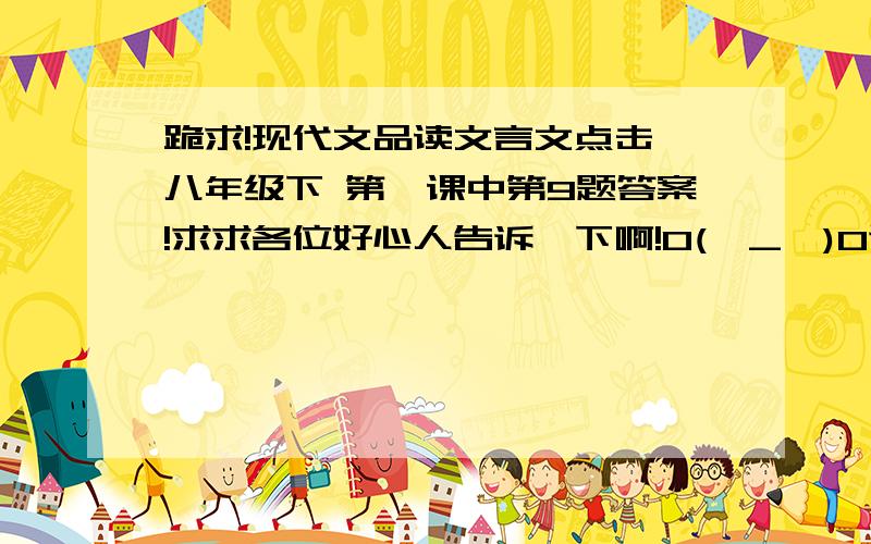 跪求!现代文品读文言文点击 八年级下 第一课中第9题答案!求求各位好心人告诉一下啊!O(∩_∩)O谢谢了!~~