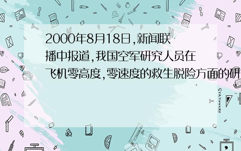 2000年8月18日,新闻联播中报道,我国空军研究人员在飞机零高度,零速度的救生脱险方面的研究取得成功,由于飞机发生故障大多数是在起飞降落阶段,而此时的高度几乎为零高度,另外在飞行过程