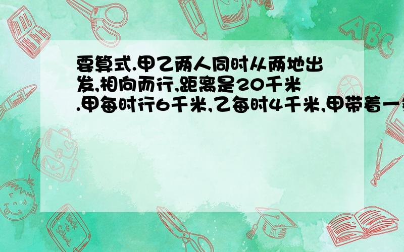 要算式.甲乙两人同时从两地出发,相向而行,距离是20千米.甲每时行6千米,乙每时4千米,甲带着一条狗,狗每时行10千米.这只狗同甲一起出发,碰到乙的时候,它又掉头朝甲这边走,直到两人相遇.问