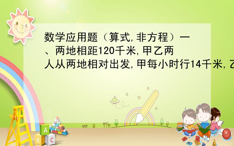 数学应用题（算式,非方程）一、两地相距120千米,甲乙两人从两地相对出发,甲每小时行14千米,乙每小时行16千米.几小时后两人相遇?二、一套服装价格240元,裤子比上衣便宜2/7,上衣和裤子各多