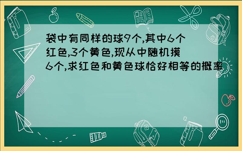 袋中有同样的球9个,其中6个红色,3个黄色,现从中随机摸6个,求红色和黄色球恰好相等的概率