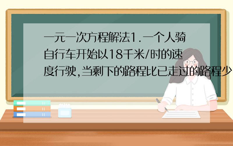 一元一次方程解法1.一个人骑自行车开始以18千米/时的速度行驶,当剩下的路程比已走过的路程少3.2千米时,改用25千米/时的速度行完余下的路程.若行完全程的平均速度是20千米/时,问此人行完