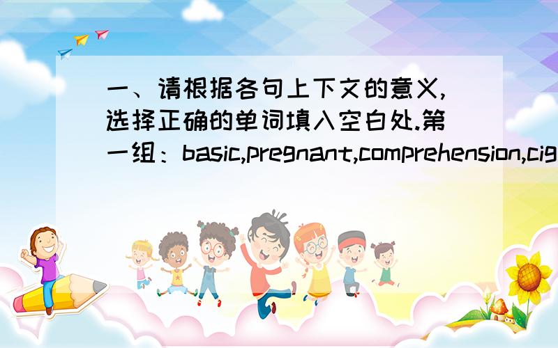 一、请根据各句上下文的意义,选择正确的单词填入空白处.第一组：basic,pregnant,comprehension,cigarette,alcohol,chemist,female,stress,quit,perfect1 __________ contain a kind of nicotine,which gets people addicted.2 On some bus