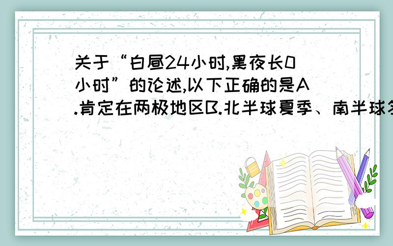 关于“白昼24小时,黑夜长0小时”的论述,以下正确的是A.肯定在两极地区B.北半球夏季、南半球冬季C.太阳直射点在北回归线上D.北极为极夜、南极为极昼