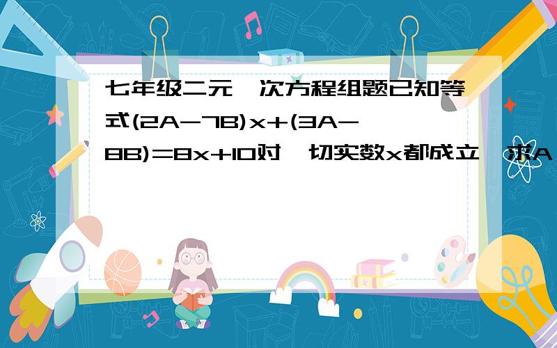 七年级二元一次方程组题已知等式(2A-7B)x+(3A-8B)=8x+10对一切实数x都成立,求A、B的值.