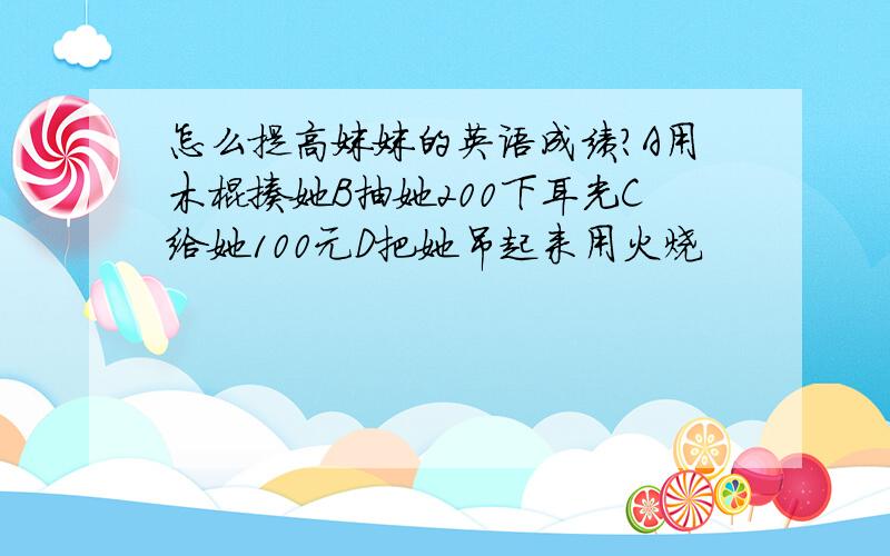 怎么提高妹妹的英语成绩?A用木棍揍她B抽她200下耳光C给她100元D把她吊起来用火烧