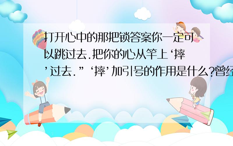 打开心中的那把锁答案你一定可以跳过去.把你的心从竿上‘摔’过去.”‘摔’加引号的作用是什么?曾经有一位撑竿跳的选手,他一直苦练却无法越过某一个高度.他失望地对教练说：“我实