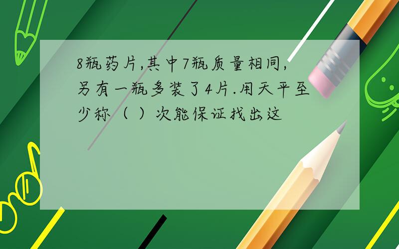 8瓶药片,其中7瓶质量相同,另有一瓶多装了4片.用天平至少称（ ）次能保证找出这