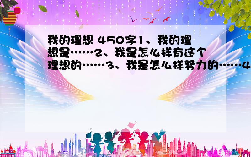 我的理想 450字1、我的理想是……2、我是怎么样有这个理想的……3、我是怎么样努力的……4、结果……