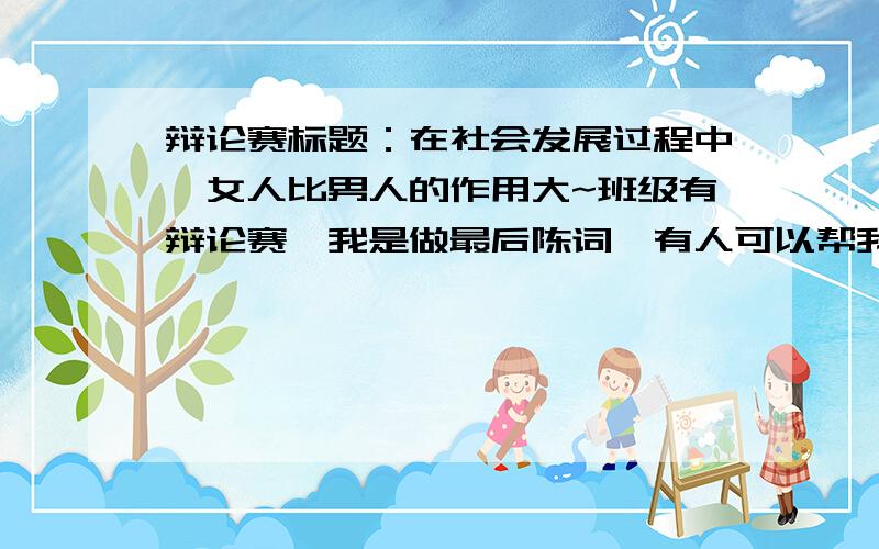 辩论赛标题：在社会发展过程中,女人比男人的作用大~班级有辩论赛,我是做最后陈词,有人可以帮我写好吗或提供一些材料~这个是assignment,没办法取消,算最后学期成绩的~我需要的是最后陈词~