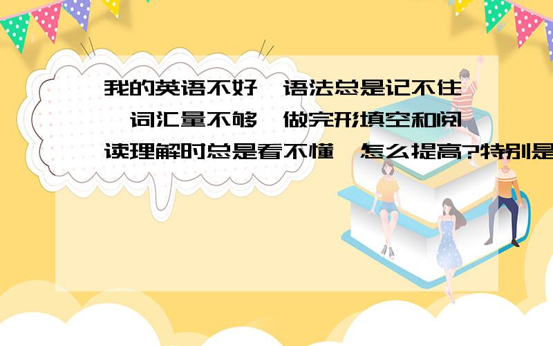 我的英语不好,语法总是记不住,词汇量不够,做完形填空和阅读理解时总是看不懂,怎么提高?特别是听力,有什么能够提高听力的办法吗?