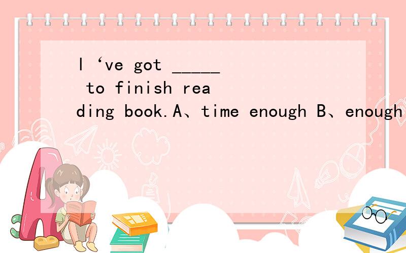 l‘ve got _____ to finish reading book.A、time enough B、enough time C、times enough D、enough timl've got _____ to finish reading book.A、time enough B、enough time C、times enough D、enough times加s的!