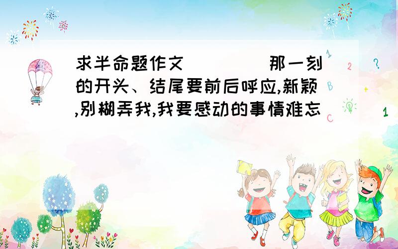 求半命题作文 ____那一刻的开头、结尾要前后呼应,新颖,别糊弄我,我要感动的事情难忘