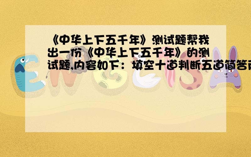 《中华上下五千年》测试题帮我出一份《中华上下五千年》的测试题,内容如下：填空十道判断五道简答两题 在下感激不尽!