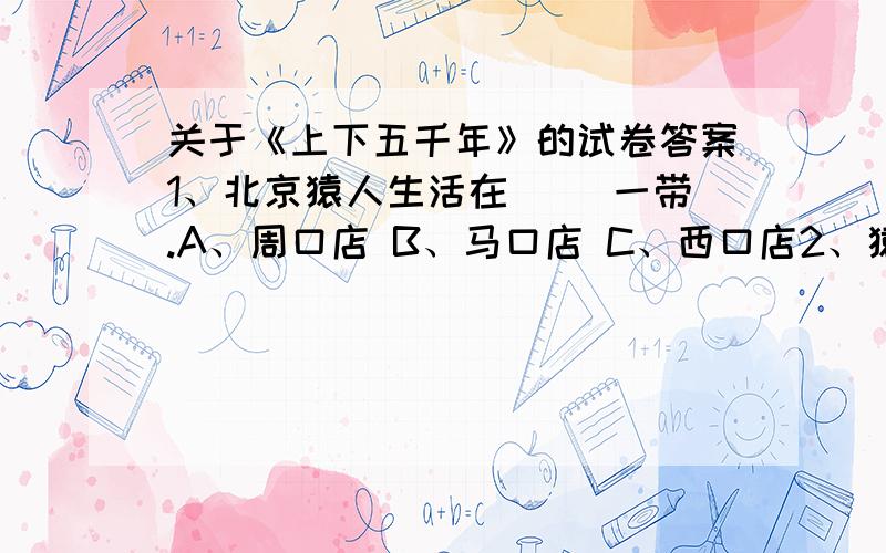 关于《上下五千年》的试卷答案1、北京猿人生活在（ ）一带.A、周口店 B、马口店 C、西口店2、猿人能够制造和使用工具,这种工具很简单,一件是（ ）,一件是（ ）.A、铁棒、石头 B、木棒、