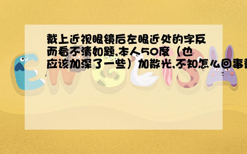 戴上近视眼镜后左眼近处的字反而看不清如题,本人50度（也应该加深了一些）加散光,不知怎么回事戴上眼镜后左眼看电脑屏幕上的字反而看不清了,求大神!